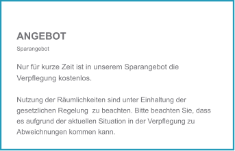 ANGEBOT Sparangebot  Nur für kurze Zeit ist in unserem Sparangebot die Verpflegung kostenlos. Nutzung der Räumlichkeiten sind unter Einhaltung der gesetzlichen Regelung  zu beachten. Bitte beachten Sie, dass es aufgrund der aktuellen Situation in der Verpflegung zu Abweichnungen kommen kann.